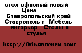 стол офисный новый  › Цена ­ 3 100 - Ставропольский край, Ставрополь г. Мебель, интерьер » Столы и стулья   